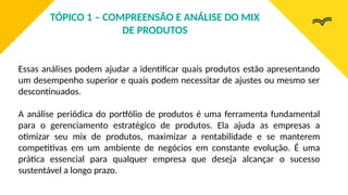 Essas análises podem ajudar a identificar quais produtos estão apresentando
um desempenho superior e quais podem necessitar de ajustes ou mesmo ser
descontinuados.
A análise periódica do portfólio de produtos é uma ferramenta fundamental
para o gerenciamento estratégico de produtos. Ela ajuda as empresas a
otimizar seu mix de produtos, maximizar a rentabilidade e se manterem
competitivas em um ambiente de negócios em constante evolução. É uma
prática essencial para qualquer empresa que deseja alcançar o sucesso
sustentável a longo prazo.
TÓPICO 1 – COMPREENSÃO E ANÁLISE DO MIX
DE PRODUTOS
 