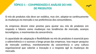 O mix de produtos não deve ser estático, mas sim, adaptar-se continuamente
às mudanças no mercado e nas preferências dos consumidores.
As empresas devem estar prontas para ajustar seu mix de produtos em
resposta a fatores como mudanças nas tendências do mercado, avanços
tecnológicos, e movimentos da concorrência.
A capacidade de adaptação e flexibilidade no mix de produtos é essencial para
a sobrevivência e o sucesso a longo prazo das empresas. Isso requer pesquisa
de mercado contínua, monitoramento da concorrência e uma cultura
organizacional que valorize a inovação e a resposta ágil às mudanças do
mercado.
TÓPICO 1 – COMPREENSÃO E ANÁLISE DO MIX
DE PRODUTOS
 