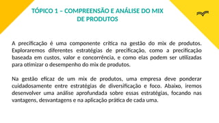 A precificação é uma componente crítica na gestão do mix de produtos.
Exploraremos diferentes estratégias de precificação, como a precificação
baseada em custos, valor e concorrência, e como elas podem ser utilizadas
para otimizar o desempenho do mix de produtos.
Na gestão eficaz de um mix de produtos, uma empresa deve ponderar
cuidadosamente entre estratégias de diversificação e foco. Abaixo, iremos
desenvolver uma análise aprofundada sobre essas estratégias, focando nas
vantagens, desvantagens e na aplicação prática de cada uma.
TÓPICO 1 – COMPREENSÃO E ANÁLISE DO MIX
DE PRODUTOS
 