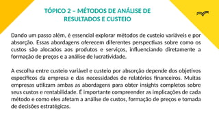 Dando um passo além, é essencial explorar métodos de custeio variáveis e por
absorção. Essas abordagens oferecem diferentes perspectivas sobre como os
custos são alocados aos produtos e serviços, influenciando diretamente a
formação de preços e a análise de lucratividade.
A escolha entre custeio variável e custeio por absorção depende dos objetivos
específicos da empresa e das necessidades de relatórios financeiros. Muitas
empresas utilizam ambas as abordagens para obter insights completos sobre
seus custos e rentabilidade. É importante compreender as implicações de cada
método e como eles afetam a análise de custos, formação de preços e tomada
de decisões estratégicas.
TÓPICO 2 – MÉTODOS DE ANÁLISE DE
RESULTADOS E CUSTEIO
 