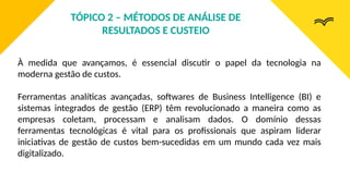 À medida que avançamos, é essencial discutir o papel da tecnologia na
moderna gestão de custos.
Ferramentas analíticas avançadas, softwares de Business Intelligence (BI) e
sistemas integrados de gestão (ERP) têm revolucionado a maneira como as
empresas coletam, processam e analisam dados. O domínio dessas
ferramentas tecnológicas é vital para os profissionais que aspiram liderar
iniciativas de gestão de custos bem-sucedidas em um mundo cada vez mais
digitalizado.
TÓPICO 2 – MÉTODOS DE ANÁLISE DE
RESULTADOS E CUSTEIO
 