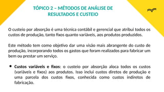 O custeio por absorção é uma técnica contábil e gerencial que atribui todos os
custos de produção, tanto fixos quanto variáveis, aos produtos produzidos.
Este método tem como objetivo dar uma visão mais abrangente do custo de
produção, incorporando todos os gastos que foram realizados para fabricar um
bem ou prestar um serviço.
● Custos variáveis e fixos: o custeio por absorção aloca todos os custos
(variáveis e fixos) aos produtos. Isso inclui custos diretos de produção e
uma parcela dos custos fixos, conhecida como custos indiretos de
fabricação.
TÓPICO 2 – MÉTODOS DE ANÁLISE DE
RESULTADOS E CUSTEIO
 