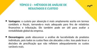 ● Vantagens: o custeio por absorção é mais amplamente aceito em termos
contábeis e fiscais, tornando-o mais adequado para fins de relatórios
financeiros e tributação. Ele também pode ser útil para avaliar a
rentabilidade global da empresa.
● Desvantagens: pode obscurecer a análise de lucratividade de produtos
individuais, pois todos os custos fixos são alocados a eles. Isso pode levar a
decisões de precificação que não refletem adequadamente os custos
variáveis reais.
TÓPICO 2 – MÉTODOS DE ANÁLISE DE
RESULTADOS E CUSTEIO
 