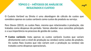 O Custeio Variável ou Direto é uma abordagem de cálculo de custos que
considera apenas os custos variáveis como custos do produto ou serviço.
Para Slavov (2013), os custos fixos, mesmo que relacionados à produção, são
tratados como despesas do período. Vamos abordar seus conceitos principais
e a sua importância no processo de gestão de custos.
● Custos variáveis: trata apenas os custos variáveis (custos que variam
diretamente com o nível de produção ou vendas) como custos do produto.
Os custos fixos (custos que não variam com a produção ou vendas) são
tratados como despesas operacionais.
TÓPICO 2 – MÉTODOS DE ANÁLISE DE
RESULTADOS E CUSTEIO
 