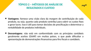 ● Vantagens: fornece uma visão clara da margem de contribuição de cada
produto, ou seja, quanto cada produto contribui para cobrir os custos fixos
e gerar lucro. Isso é útil para tomar decisões de precificação e determinar a
rentabilidade de produtos individuais.
● Desvantagens: não está em conformidade com os princípios contábeis
geralmente aceitos (GAAP) em muitos países, o que pode dificultar a
apresentação de demonstrações financeiras para fins fiscais e contábeis.
TÓPICO 2 – MÉTODOS DE ANÁLISE DE
RESULTADOS E CUSTEIO
 