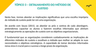 Nesta fase, iremos abordar as implicações significativas que uma escolha imprópria
de método de custeio pode ter em uma organização.
De acordo com Souza (2011), ao abordar os prós e contras de cada abordagem,
pretendemos capacitar os alunos a fazerem escolhas informadas que alinham
estrategicamente as operações de custeio com os objetivos organizacionais.
É fundamental que as organizações considerem cuidadosamente as implicações de
diferentes métodos de custeio e escolham o método que melhor se adapte às suas
necessidades e objetivos estratégicos. A capacidade de tomar decisões informadas
nessa área é crucial para o sucesso a longo prazo da organização.
TÓPICO 3 – DETALHAMENTO DO MÉTODO DE
CUSTEIO
 