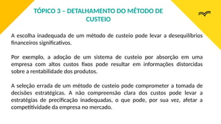 A escolha inadequada de um método de custeio pode levar a desequilíbrios
financeiros significativos.
Por exemplo, a adoção de um sistema de custeio por absorção em uma
empresa com altos custos fixos pode resultar em informações distorcidas
sobre a rentabilidade dos produtos.
A seleção errada de um método de custeio pode comprometer a tomada de
decisões estratégicas. A não compreensão clara dos custos pode levar a
estratégias de precificação inadequadas, o que pode, por sua vez, afetar a
competitividade da empresa no mercado.
TÓPICO 3 – DETALHAMENTO DO MÉTODO DE
CUSTEIO
 
