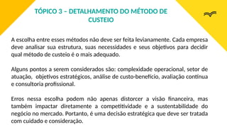 A escolha entre esses métodos não deve ser feita levianamente. Cada empresa
deve analisar sua estrutura, suas necessidades e seus objetivos para decidir
qual método de custeio é o mais adequado.
Alguns pontos a serem considerados são: complexidade operacional, setor de
atuação, objetivos estratégicos, análise de custo-benefício, avaliação contínua
e consultoria profissional.
Erros nessa escolha podem não apenas distorcer a visão financeira, mas
também impactar diretamente a competitividade e a sustentabilidade do
negócio no mercado. Portanto, é uma decisão estratégica que deve ser tratada
com cuidado e consideração.
TÓPICO 3 – DETALHAMENTO DO MÉTODO DE
CUSTEIO
 