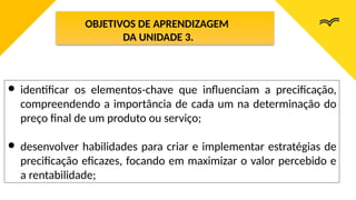 OBJETIVOS DE APRENDIZAGEM
DA UNIDADE 3.
● identificar os elementos-chave que influenciam a precificação,
compreendendo a importância de cada um na determinação do
preço final de um produto ou serviço;
● desenvolver habilidades para criar e implementar estratégias de
precificação eficazes, focando em maximizar o valor percebido e
a rentabilidade;
 