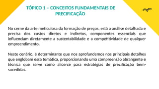 No cerne da arte meticulosa da formação de preços, está a análise detalhada e
precisa dos custos diretos e indiretos, componentes essenciais que
influenciam diretamente a sustentabilidade e a competitividade de qualquer
empreendimento.
Neste cenário, é determinante que nos aprofundemos nos principais detalhes
que englobam essa temática, proporcionando uma compreensão abrangente e
técnica que serve como alicerce para estratégias de precificação bem-
sucedidas.
TÓPICO 1 – CONCEITOS FUNDAMENTAIS DE
PRECIFICAÇÃO
 