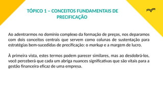 Ao adentrarmos no domínio complexo da formação de preços, nos deparamos
com dois conceitos centrais que servem como colunas de sustentação para
estratégias bem-sucedidas de precificação: o markup e a margem de lucro.
À primeira vista, estes termos podem parecer similares, mas ao desdobrá-los,
você perceberá que cada um abriga nuances significativas que são vitais para a
gestão financeira eficaz de uma empresa.
TÓPICO 1 – CONCEITOS FUNDAMENTAIS DE
PRECIFICAÇÃO
 