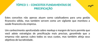 Estes conceitos não apenas atuam como catalisadores para uma gestão
financeira sólida, mas também servem como um vigilante que monitora a
saúde financeira da empresa.
Um conhecimento aprofundado sobre markup e margem de lucro permite que
você adote estratégias de precificação mais precisas, garantindo que a
empresa não apenas cubra todos os seus custos, mas também atinja seus
objetivos de lucratividade.
TÓPICO 1 – CONCEITOS FUNDAMENTAIS DE
PRECIFICAÇÃO
 