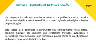 Na complexa jornada que envolve o universo da gestão de custos, um dos
pilares mais significativos é, sem dúvida, a construção de estratégias robustas
de precificação.
Este tópico 2, é destinado a aprofundar seu conhecimento nesta esfera,
promete navegar por nuances que englobam métodos avançados e
perspectivas contemporâneas que orientam a prática eficaz da precificação no
ambiente empresarial dinâmico de hoje.
TÓPICO 2 – ESTRATÉGIAS DE PRECIFICAÇÃO
 