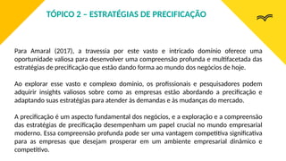 Para Amaral (2017), a travessia por este vasto e intricado domínio oferece uma
oportunidade valiosa para desenvolver uma compreensão profunda e multifacetada das
estratégias de precificação que estão dando forma ao mundo dos negócios de hoje.
Ao explorar esse vasto e complexo domínio, os profissionais e pesquisadores podem
adquirir insights valiosos sobre como as empresas estão abordando a precificação e
adaptando suas estratégias para atender às demandas e às mudanças do mercado.
A precificação é um aspecto fundamental dos negócios, e a exploração e a compreensão
das estratégias de precificação desempenham um papel crucial no mundo empresarial
moderno. Essa compreensão profunda pode ser uma vantagem competitiva significativa
para as empresas que desejam prosperar em um ambiente empresarial dinâmico e
competitivo.
TÓPICO 2 – ESTRATÉGIAS DE PRECIFICAÇÃO
 