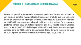 Dentro da precificação baseada em custos, podemos ilustrar isso através de
um exemplo simples, mas detalhado. Imagine um produto que tem um custo
direto de produção de R$50 por unidade. Além disso, há custos fixos mensais
de R$10.000 que envolvem aluguel, salários, entre outros. Se a empresa
pretende vender 1000 unidades do produto por mês, o custo fixo por unidade
seria de R$10 (R$10.000 dividido por 1000 unidades). Assim, o custo total por
unidade seria de R$60. Agora, se a empresa deseja ter uma margem de lucro
de 20%, o preço de venda seria calculado como R$60 x 1,20 = R$72.
TÓPICO 2 – ESTRATÉGIAS DE PRECIFICAÇÃO
 