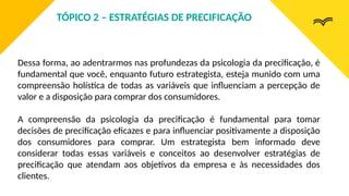 Dessa forma, ao adentrarmos nas profundezas da psicologia da precificação, é
fundamental que você, enquanto futuro estrategista, esteja munido com uma
compreensão holística de todas as variáveis que influenciam a percepção de
valor e a disposição para comprar dos consumidores.
A compreensão da psicologia da precificação é fundamental para tomar
decisões de precificação eficazes e para influenciar positivamente a disposição
dos consumidores para comprar. Um estrategista bem informado deve
considerar todas essas variáveis e conceitos ao desenvolver estratégias de
precificação que atendam aos objetivos da empresa e às necessidades dos
clientes.
TÓPICO 2 – ESTRATÉGIAS DE PRECIFICAÇÃO
 