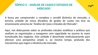 A busca por compreender a complexa e versátil dinâmica do mercado, a
terceira unidade de nossa disciplina de gestão de custos nos leva ao
emocionante universo da "Análise de Casos e Estudos de Mercado".
Aqui, nos debruçamos sobre os profundos estudos analíticos e práticos que
auxiliam as organizações a navegarem com sagacidade no oceano às vezes
tumultuado dos negócios. Esta unidade é desenhada meticulosamente para
oferecer uma perspectiva ampla e, ao mesmo tempo, profunda dos
mecanismos que regem a dinâmica do mercado.
TÓPICO 3 – ANÁLISE DE CASOS E ESTUDOS DE
MERCADO
 