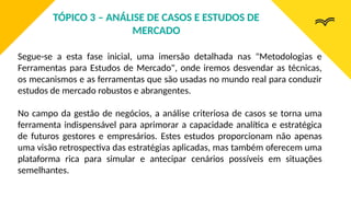 Segue-se a esta fase inicial, uma imersão detalhada nas "Metodologias e
Ferramentas para Estudos de Mercado", onde iremos desvendar as técnicas,
os mecanismos e as ferramentas que são usadas no mundo real para conduzir
estudos de mercado robustos e abrangentes.
No campo da gestão de negócios, a análise criteriosa de casos se torna uma
ferramenta indispensável para aprimorar a capacidade analítica e estratégica
de futuros gestores e empresários. Estes estudos proporcionam não apenas
uma visão retrospectiva das estratégias aplicadas, mas também oferecem uma
plataforma rica para simular e antecipar cenários possíveis em situações
semelhantes.
TÓPICO 3 – ANÁLISE DE CASOS E ESTUDOS DE
MERCADO
 