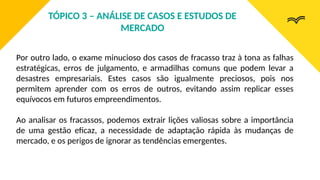 Por outro lado, o exame minucioso dos casos de fracasso traz à tona as falhas
estratégicas, erros de julgamento, e armadilhas comuns que podem levar a
desastres empresariais. Estes casos são igualmente preciosos, pois nos
permitem aprender com os erros de outros, evitando assim replicar esses
equívocos em futuros empreendimentos.
Ao analisar os fracassos, podemos extrair lições valiosas sobre a importância
de uma gestão eficaz, a necessidade de adaptação rápida às mudanças de
mercado, e os perigos de ignorar as tendências emergentes.
TÓPICO 3 – ANÁLISE DE CASOS E ESTUDOS DE
MERCADO
 