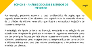 Por exemplo, podemos explorar o caso emblemático da Apple, que no
segundo trimestre de 2020, alcançou uma capitalização de mercado histórica
de 2 trilhões de dólares, uma cifra que ilustra a excepcional trajetória de
sucesso da empresa.
A estratégia da Apple de focar na inovação constante e na criação de um
ecossistema integrado de produtos e serviços é largamente creditada como
um dos principais fatores por trás deste sucesso retumbante. Analisando os
números, percebemos que a margem bruta da empresa ficou em torno de 38%
a 39% nos últimos anos, uma cifra notável que demonstra a força da marca e a
lealdade dos clientes.
TÓPICO 3 – ANÁLISE DE CASOS E ESTUDOS DE
MERCADO
 