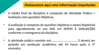 • A média final da disciplina é composta do Atividade Prática +
Avaliação com questões Objetivas.
• A avaliação é composta de questões objetivas e estará disponível
para agendamento no seu AVA em NOTAS E AVALIAÇÕES
conforme o cronograma da disciplina.
• A atividade prática consiste em................................ E deverá ser
postada em produção acadêmica até 24 horas após o 3º
encontro.
Destacamos aqui uma informação importante:
 