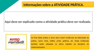Aqui deve ser explicado como a atividade prática deve ser realizada.
Informações sobre a ATIVIDADE PRÁTICA.
Ao final desta prática o aluno deve inserir evidências da elaboração da
prática, como: fotos, selfies, prints, gráficos, etc. Estas evidências
também serão utilizadas no último trabalho da disciplina do
módulo/semestre.
 