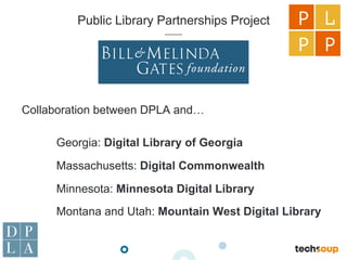 Public Library Partnerships Project
Collaboration between DPLA and…
Georgia: Digital Library of Georgia
Massachusetts: Digital Commonwealth
Minnesota: Minnesota Digital Library
Montana and Utah: Mountain West Digital Library
P L
P P
 
