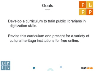 Goals
Develop a curriculum to train public librarians in
digitization skills.
Revise this curriculum and present for a variety of
cultural heritage institutions for free online.
P L
P P
 