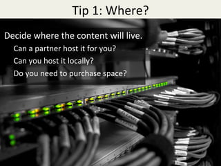 Tip	1:	Where?	
Decide	where	the	content	will	live.	
Can	a	partner	host	it	for	you?	
Can	you	host	it	locally?	
Do	you	need	to	purchase	space?	
 