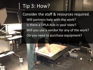 Tip	3:	How?	
Consider	the	staﬀ	&	resources	required.		
Will	partners	help	with	the	work?		
Is	there	a	DPLA	hub	in	your	state?	
Will	you	use	a	vendor	for	any	of	the	work?	
Do	you	need	to	purchase	equipment?	
	
 