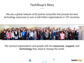 TechSoup’s Story
We are a global network of 62 partner nonprofits that provide the best
technology resources to over a half-million organizations in 127 countries.
We connect organizations and people with the resources, support, and
technology they need to change the world.
 
