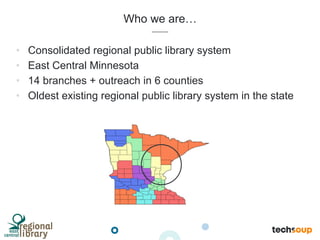 Who we are…
•  Consolidated regional public library system
•  East Central Minnesota
•  14 branches + outreach in 6 counties
•  Oldest existing regional public library system in the state
 