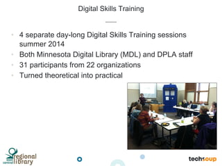 Digital Skills Training
•  4 separate day-long Digital Skills Training sessions
summer 2014
•  Both Minnesota Digital Library (MDL) and DPLA staff
•  31 participants from 22 organizations
•  Turned theoretical into practical
 