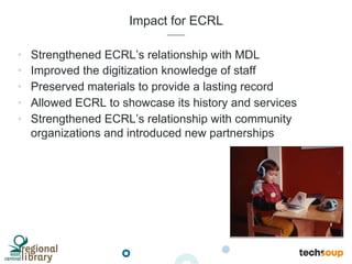 Impact for ECRL
•  Strengthened ECRL’s relationship with MDL
•  Improved the digitization knowledge of staff
•  Preserved materials to provide a lasting record
•  Allowed ECRL to showcase its history and services
•  Strengthened ECRL’s relationship with community
organizations and introduced new partnerships
 