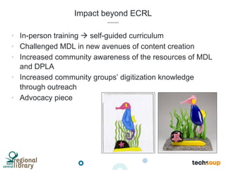 Impact beyond ECRL
•  In-person training à self-guided curriculum
•  Challenged MDL in new avenues of content creation
•  Increased community awareness of the resources of MDL
and DPLA
•  Increased community groups’ digitization knowledge
through outreach
•  Advocacy piece
 