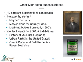 Other Minnesota success stories
•  12 different organizations contributed
•  Noteworthy content
•  Mayors’ portraits
•  Master plans for County Parks
•  Medicine bottles from early 1900’s
•  Content went into 3 DPLA Exhibitions
•  History of US Public Libraries
•  Urban Parks in the United States
•  Quack Cures and Self-Remedies:
Patent Medicine
 