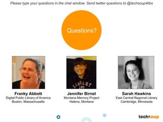 Please type your questions in the chat window. Send twitter questions to @techsoup4libs
Franky Abbott
Digital Public Library of America
Boston, Massachusetts
Jennifer Birnel
Montana Memory Project
Helena, Montana
Sarah Hawkins
East Central Regional Library
Cambirdge, Minnesota
Questions?
 