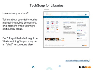 TechSoup for Libraries
Have a story to share?
Tell us about your daily routine
maintaining public computers,
or a moment when you were
particularly proud.
Don't forget that what might be
"that's nothing" to you may be
an "aha!" to someone else!
http://techsoupforlibraries.org/
 