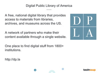 Digital Public Library of America
A free, national digital library that provides
access to materials from libraries,
archives, and museums across the US.
A network of partners who make their
content available through a single website.
One place to find digital stuff from 1800+
institutions.
http://dp.la
 
