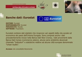 Banche dati: Eurostat EDITORE : Eurostat  RESPONSABILITÀ : Eurostat PERIODICITÀ : Mensile SOFTWARE : Proprietario Eurostat contiene dati statistici che ricoprono vari aspetti della vita sociale ed economica dei paesi dell'Unione Europea. Sono compresi anche i dati precedentemente inclusi nella Banca Dati New Cronos, i dati provenienti dalla Banca Dati Comex (commercio estero), alcune serie sintetiche decennali chiamate "Indicatori" e statistiche relative ad alcune città europee denominate "Urban Audits". Accesso:  sito consultabile liberamente 