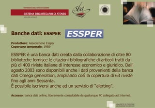 Banche dati:  ESSPER Produttore : Associazione Essper Copertura temporale : 1960- ESSPER è una banca dati creata dalla collaborazione di oltre 80 biblioteche fornisce le citazioni bibliografiche di articoli tratti da più di 400 riviste italiane di interesse economico e giuridico. Dall' agosto 2003 sono disponibili anche i dati provenienti della banca dati Omega generation, ampliando così la copertura di 63 riviste fino agli anni Sessanta. È  possibile iscriversi anche ad un servizio di “alerting”. Accesso : banca dati online, liberamente consultabile da qualunque PC collegato ad Internet. 
