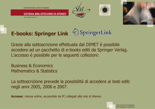 E-books: Springer Link   Grazie alla sottoscrizione effettuata dal DIMET è possibile accedere ad un pacchetto di e-books editi da Springer Verlag.  L’accesso è possibile per le seguenti collezioni: Business & Economics Mathematics & Statistics La sottoscrizione prevede la possibilità di accedere ai testi editi negli anni 2005, 2006 e 2007. Accesso : risorsa online, accessibile da PC collegati alla rete di Ateneo. 