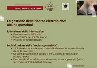 La gestione delle risorse elettroniche:  alcune questioni Ridondanza delle informazioni Disorientamento dell’utente Manutenzione dei link alle risorse Problemi di “sincronizzazione Individuazione della “copia appropriata” I link alle risorse a volte sono presentati all’utente  indipendentemente dai diritti di accesso Gli utenti possono quindi seguire il link e trovarsi di fronte ad un accesso negato È  necessario allora indirizzare la richiesta al server appropriato (es. un server che controlli i diritti di accesso) 