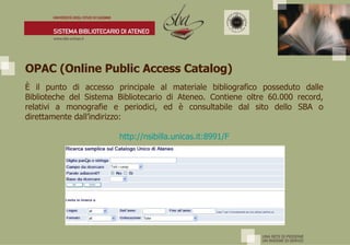 OPAC (Online Public Access Catalog) È  il punto di accesso principale al materiale bibliografico posseduto dalle Biblioteche del Sistema Bibliotecario di Ateneo. Contiene oltre 60.000 record, relativi a monografie e periodici, ed è consultabile dal sito dello SBA o direttamente dall’indirizzo: http:// nsibilla.unicas.it :8991/F 
