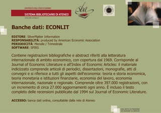 Banche dati: ECONLIT              EDITORE : SilverPlatter Information  RESPONSABILITÀ : produced by American Economic Association  PERIODICITÀ : Mensile / Trimestrale  SOFTWARE : SPIRS  Contiene registrazioni bibliografiche e abstract riferiti alla letteratura internazionale di ambito economico, con copertura dal 1969. Corrisponde al Journal of Economic Literature e all'Index of Economic Articles: il materiale indicizzato comprende articoli di periodici, dissertazioni, monografie, atti di convegni e si riferisce a tutti gli aspetti dell'economia: teoria e storia economica, teoria monetaria e istituzioni finanziarie, economia del lavoro, economia internazionale, nazionale e regionale. Comprende oltre 397.000 registrazioni, con un incremento di circa 27.000 aggiornamenti ogni anno.  È  incluso il testo completo delle recensioni pubblicate dal 1994 sul Journal of Economic Literature.  ACCESSO:  banca dati online, consultabile dalla rete di Ateneo 