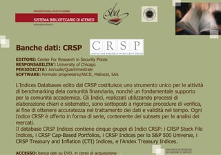 Banche dati: CRSP  EDITORE:  Center For Research in Security Prices RESPONSABILITA’:  University of Chicago PERIODICITA’:  Annuale/Quadrimestrale SOFTWARE:  Formato proprietario/ASCII, MsExcel, SAS L’Indices Databases edito dal CRSP costituisce uno strumento unico per le attività di benchmarking dela comunità finanziaria, nonché un fondamentale supporto per la comunità accademica. Gli Indici, realizzati utilizzando processi di elaborazione chiari e sistematici, sono sottoposti a rigorose procedure di verifica, al fine di ottenere accuratezza nel trattamento dei dati e validità nel tempo. Ogni Indice CRSP è offerto in forma di serie, contenente dei subsets per le analisi dei mercati.  Il database CRSP Indices contiene cinque gruppi di Indici CRSP: i CRSP Stock File Indices , i CRSP Cap-Based Portfolios, i CRSP Indices per lo S&P 500 Universe, i CRSP Treasury and Inflation (CTI) Indices, e l’Andex Treasury Indices. ACCESSO:  banca dati su DVD, in corso di acquisizione 