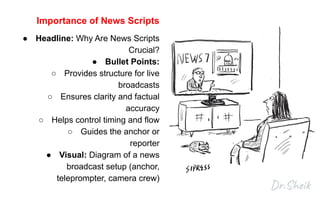 Importance of News Scripts
● Headline: Why Are News Scripts
Crucial?
● Bullet Points:
○ Provides structure for live
broadcasts
○ Ensures clarity and factual
accuracy
○ Helps control timing and flow
○ Guides the anchor or
reporter
● Visual: Diagram of a news
broadcast setup (anchor,
teleprompter, camera crew)
 