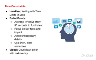 Time Constraints
● Headline: Writing with Time
Limits in Mind
● Bullet Points:
○ Average TV news story:
30 seconds to 2 minutes
○ Focus on key facts and
impact
○ Avoid unnecessary
details
○ Use short, clear
sentences
● Visual: Countdown timer
with text overlay
 