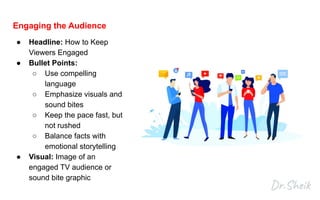 Engaging the Audience
● Headline: How to Keep
Viewers Engaged
● Bullet Points:
○ Use compelling
language
○ Emphasize visuals and
sound bites
○ Keep the pace fast, but
not rushed
○ Balance facts with
emotional storytelling
● Visual: Image of an
engaged TV audience or
sound bite graphic
 
