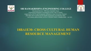 SRI RAMAKRISHNA ENGINEERING COLLEGE
Educational Service : SNR Sons Charitable Trust]
[Autonomous Institution, Accredited by NAAC with ‘A’ Grade]
[Approved by AICTE and Permanently Affiliated to Anna University, Chennai]
[ISO 9001:2015 Certified and all eligible programmes Accredited by NBA
VATTAMALAIPALAYAM, N.G.G.O. COLONY POST, COIMBATORE – 641 022.
18BA1E30- CROSS CULTURAL HUMAN
RESOURCE MANAGEMENT
1
 